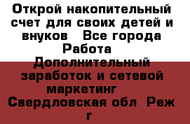 Открой накопительный счет для своих детей и внуков - Все города Работа » Дополнительный заработок и сетевой маркетинг   . Свердловская обл.,Реж г.